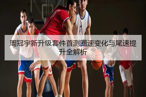 周冠宇新升级套件首测圈速变化与尾速提升全解析