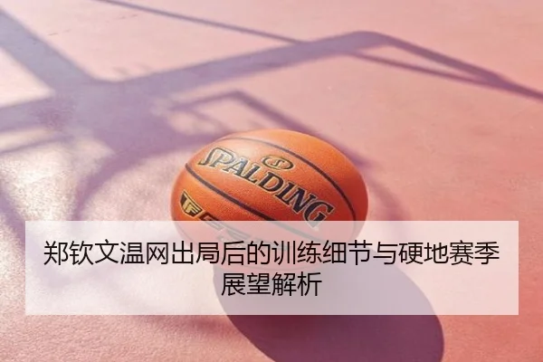 郑钦文温网出局后的训练细节与硬地赛季展望解析