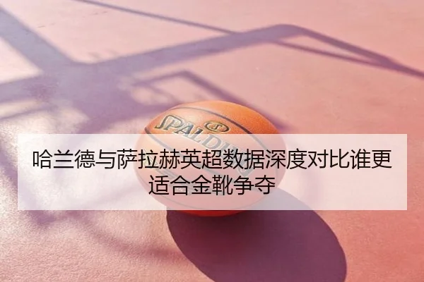 哈兰德与萨拉赫英超数据深度对比谁更适合金靴争夺