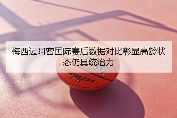 梅西迈阿密国际赛后数据对比彰显高龄状态仍具统治力