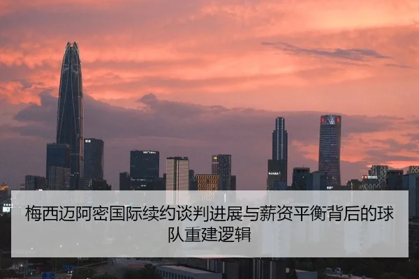 梅西迈阿密国际续约谈判进展与薪资平衡背后的球队重建逻辑