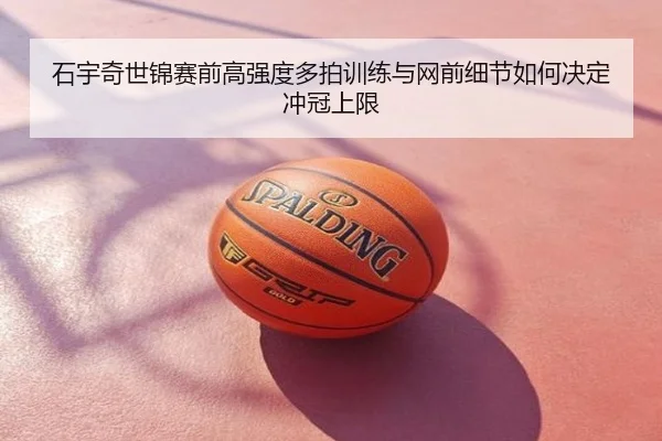 石宇奇世锦赛前高强度多拍训练与网前细节如何决定冲冠上限