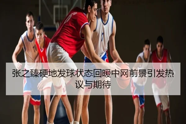张之臻硬地发球状态回暖中网前景引发热议与期待